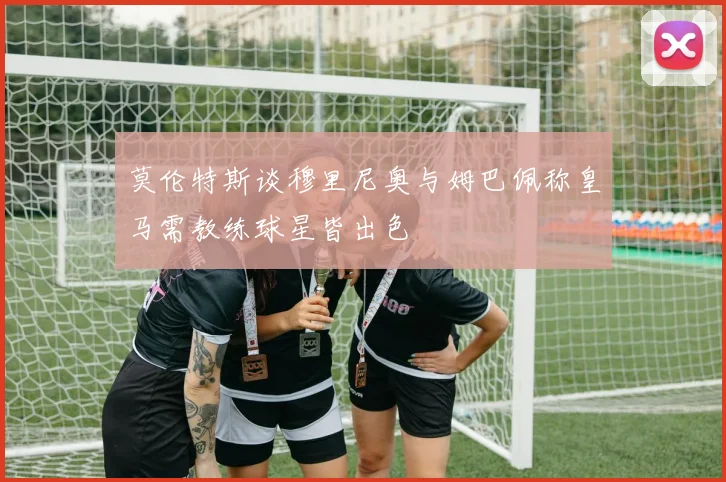 莫伦特斯谈穆里尼奥与姆巴佩称皇马需教练球星皆出色