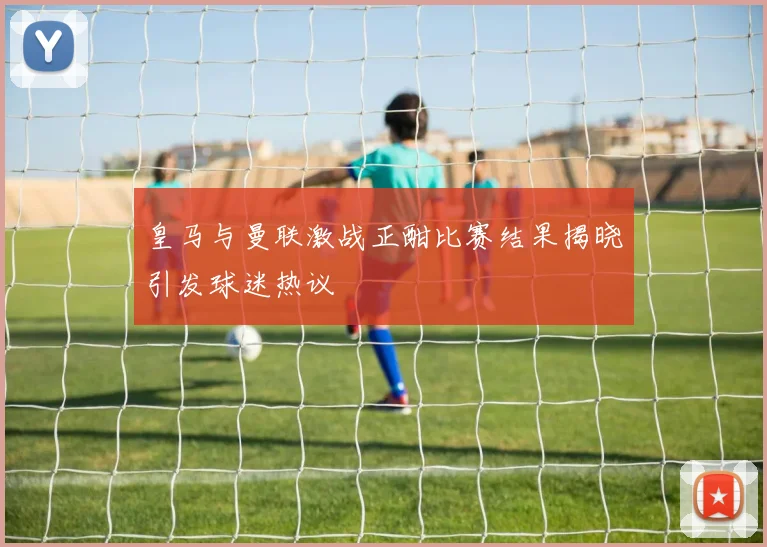 皇马与曼联激战正酣比赛结果揭晓引发球迷热议