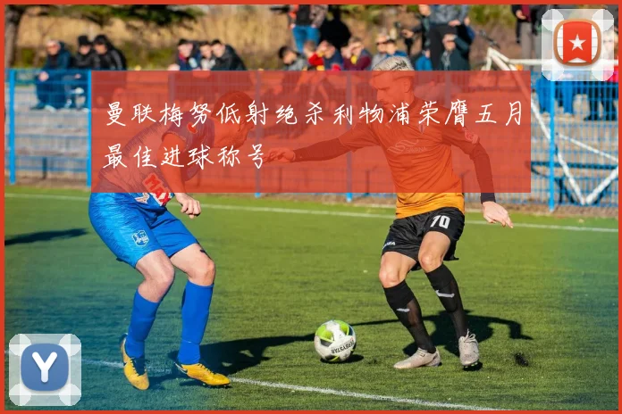曼联梅努低射绝杀利物浦荣膺五月最佳进球称号