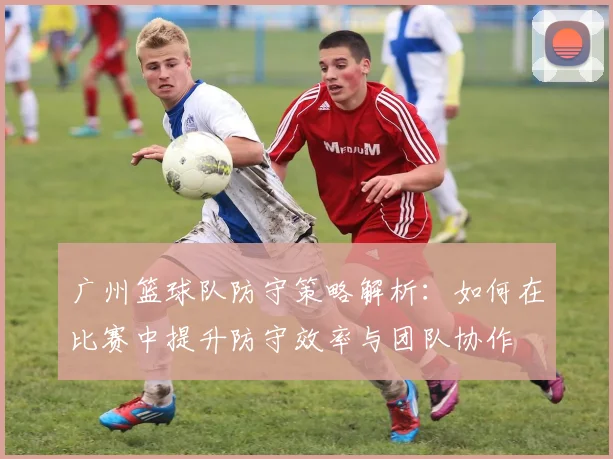 广州篮球队防守策略解析：如何在比赛中提升防守效率与团队协作