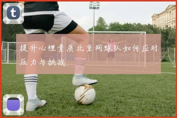 提升心理素质北京网球队如何应对压力与挑战